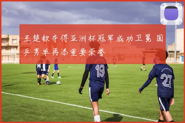 王楚钦夺得亚洲杯冠军成功卫冕 国乒男单再添重要荣誉