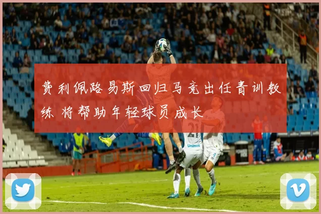 费利佩路易斯回归马竞出任青训教练 将帮助年轻球员成长