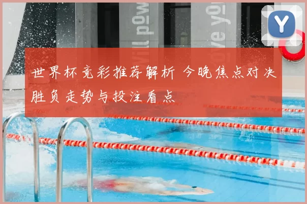 世界杯竞彩推荐解析 今晚焦点对决胜负走势与投注看点