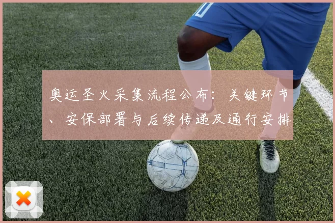 奥运圣火采集流程公布：关键环节、安保部署与后续传递及通行安排