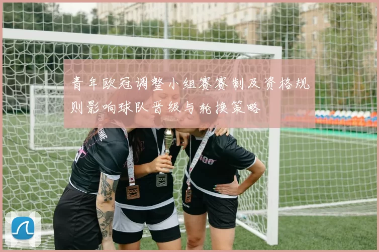 青年欧冠调整小组赛赛制及资格规则影响球队晋级与轮换策略