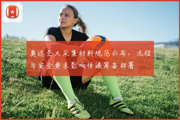 奥运圣火采集材料规范公布，流程与安全要求影响传递筹备部署