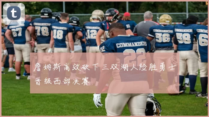 詹姆斯高效砍下三双湖人险胜勇士晋级西部决赛