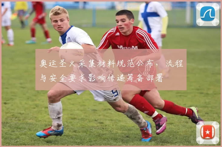 奥运圣火采集材料规范公布，流程与安全要求影响传递筹备部署