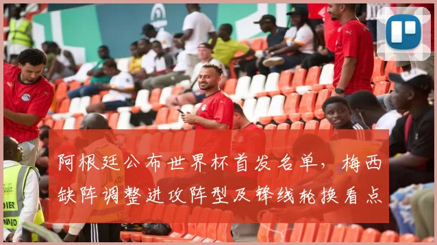 阿根廷公布世界杯首发名单，梅西缺阵调整进攻阵型及锋线轮换看点