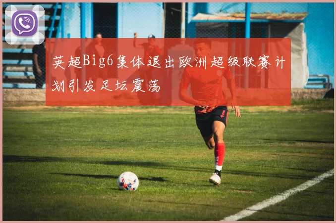 英超Big6集体退出欧洲超级联赛计划引发足坛震荡