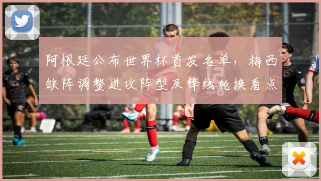 阿根廷公布世界杯首发名单，梅西缺阵调整进攻阵型及锋线轮换看点