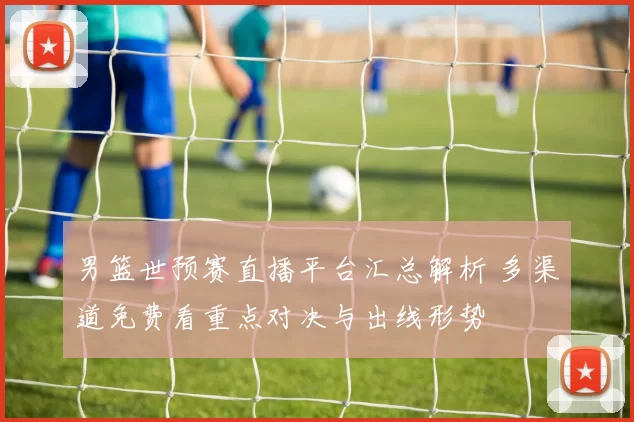 男篮世预赛直播平台汇总解析 多渠道免费看重点对决与出线形势
