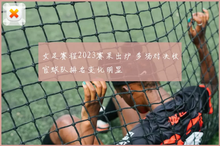 女足赛程2023赛果出炉 多场对决收官球队排名变化明显