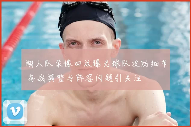 湖人队录像回放曝光球队攻防细节 备战调整与阵容问题引关注