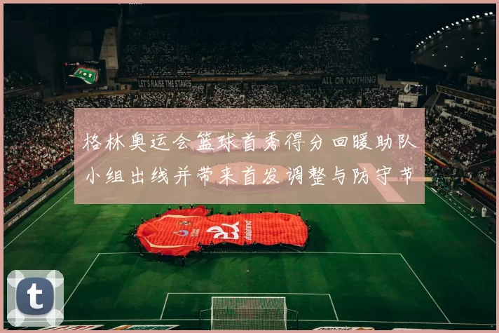 格林奥运会篮球首秀得分回暖助队小组出线并带来首发调整与防守节奏变化