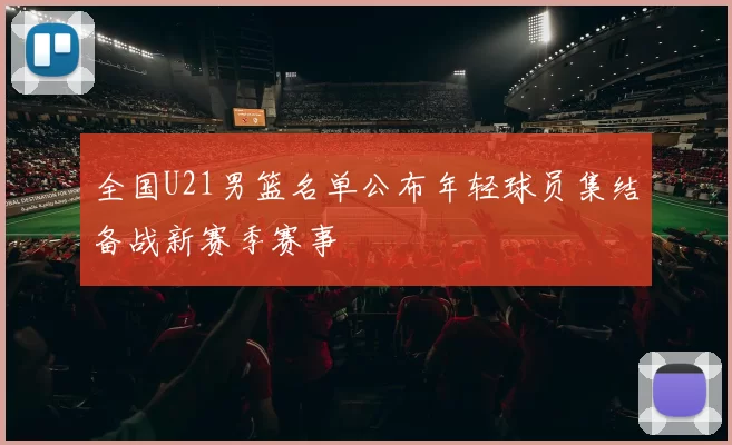 全国U21男篮名单公布年轻球员集结备战新赛季赛事