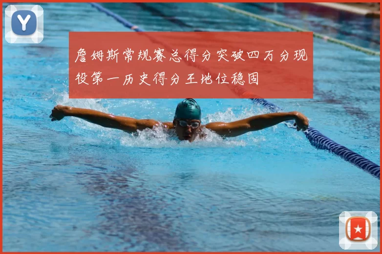 詹姆斯常规赛总得分突破四万分现役第一历史得分王地位稳固