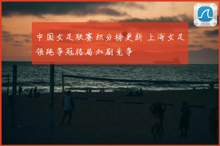 中国女足联赛积分榜更新 上海女足领跑争冠格局加剧竞争