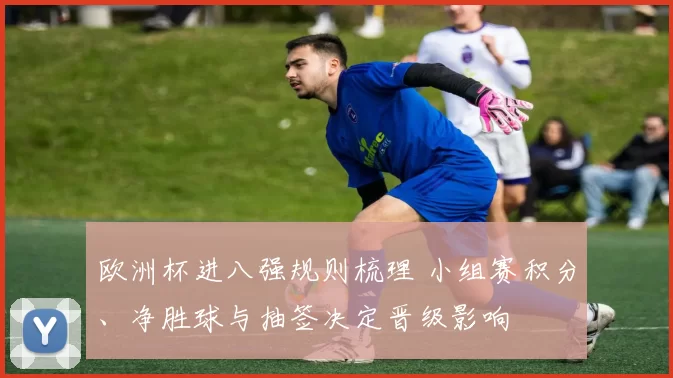 欧洲杯进八强规则梳理 小组赛积分、净胜球与抽签决定晋级影响