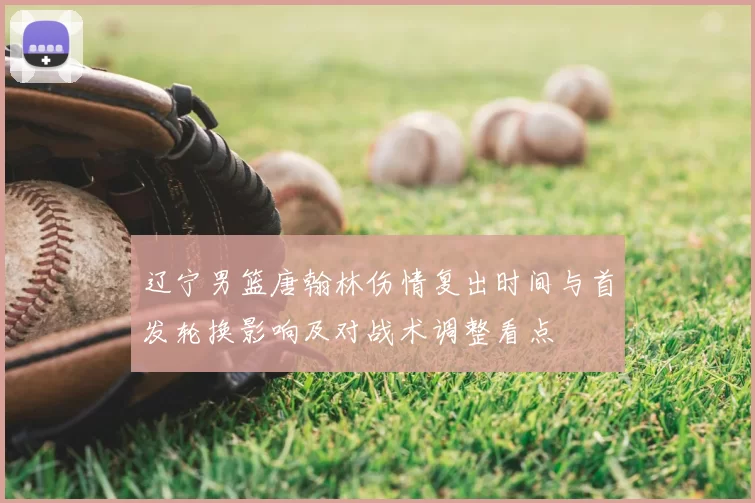 辽宁男篮唐翰林伤情复出时间与首发轮换影响及对战术调整看点