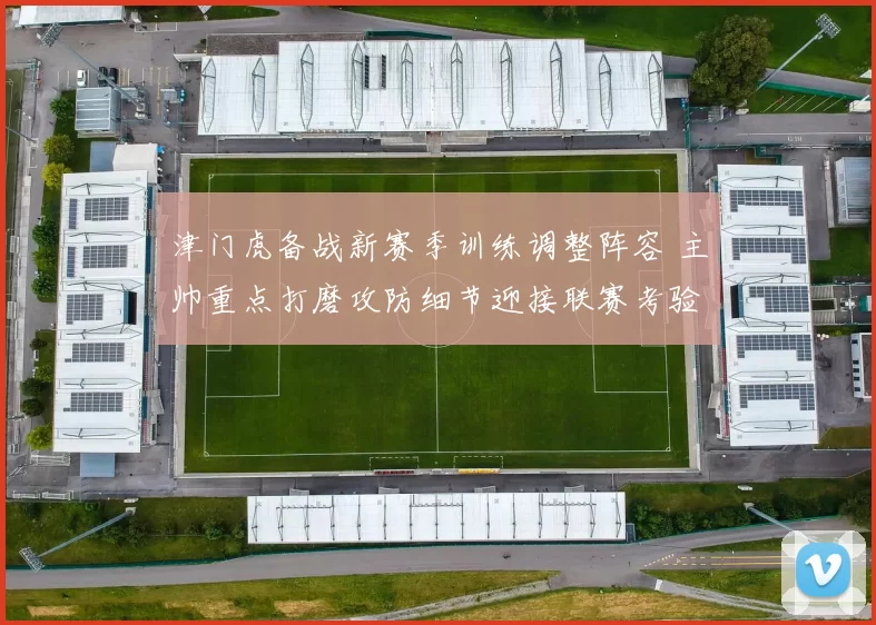 津门虎备战新赛季训练调整阵容 主帅重点打磨攻防细节迎接联赛考验