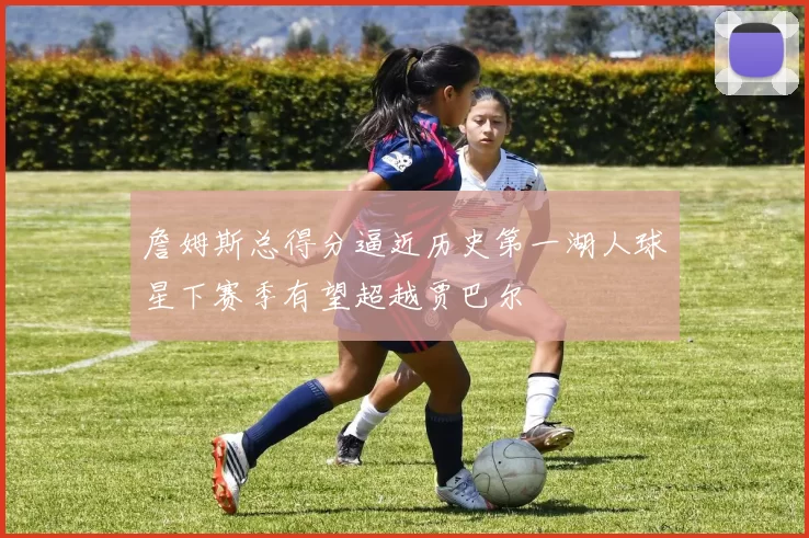 詹姆斯总得分逼近历史第一湖人球星下赛季有望超越贾巴尔