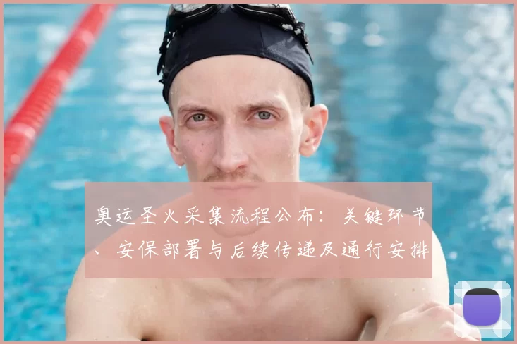 奥运圣火采集流程公布：关键环节、安保部署与后续传递及通行安排