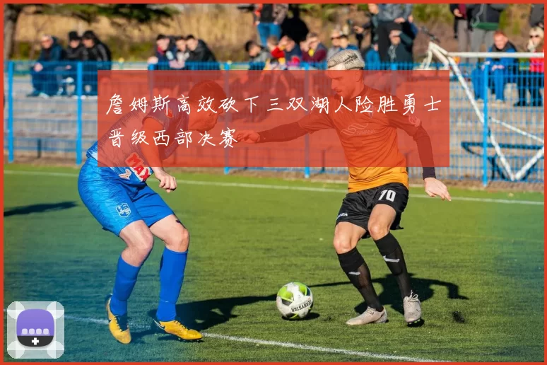 詹姆斯高效砍下三双湖人险胜勇士晋级西部决赛