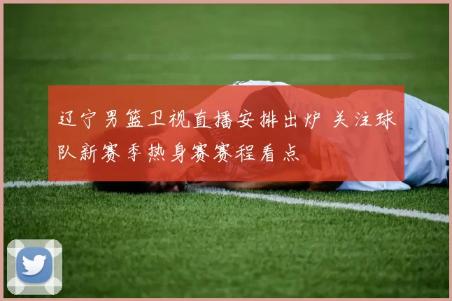 辽宁男篮卫视直播安排出炉 关注球队新赛季热身赛赛程看点