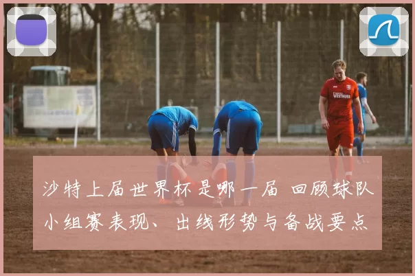 沙特上届世界杯是哪一届 回顾球队小组赛表现、出线形势与备战要点