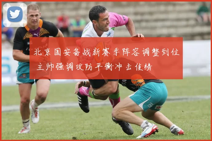 北京国安备战新赛季阵容调整到位 主帅强调攻防平衡冲击佳绩
