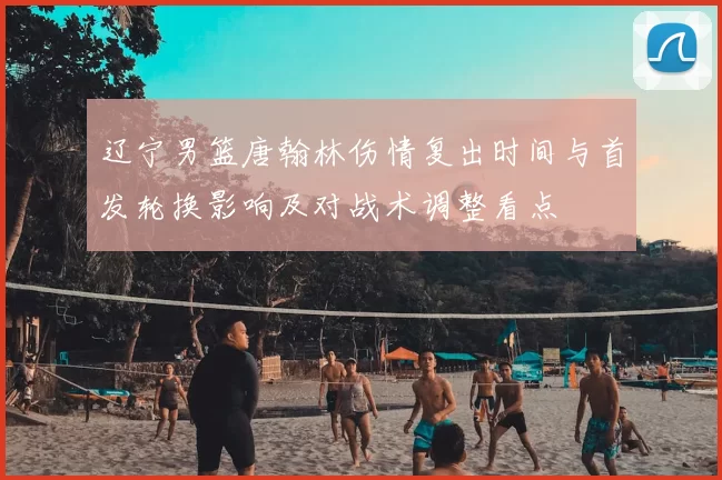 辽宁男篮唐翰林伤情复出时间与首发轮换影响及对战术调整看点