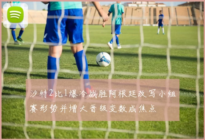 沙特2比1爆冷战胜阿根廷改写小组赛形势并增大晋级变数成焦点