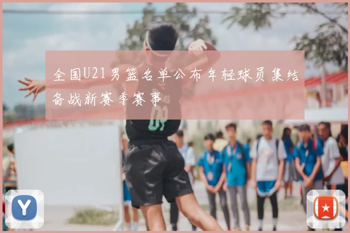 全国U21男篮名单公布年轻球员集结备战新赛季赛事