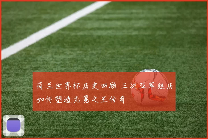 荷兰世界杯历史回顾 三次亚军经历如何塑造无冕之王传奇
