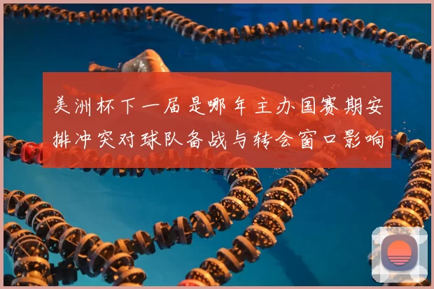 美洲杯下一届是哪年主办国赛期安排冲突对球队备战与转会窗口影响