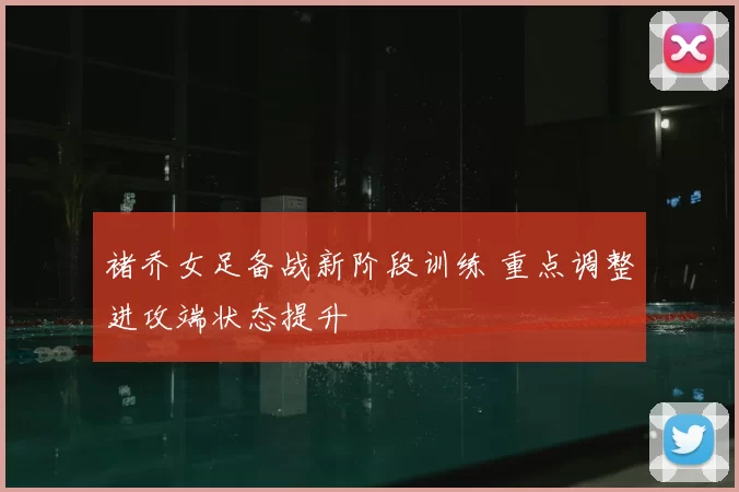 褚乔女足备战新阶段训练 重点调整进攻端状态提升