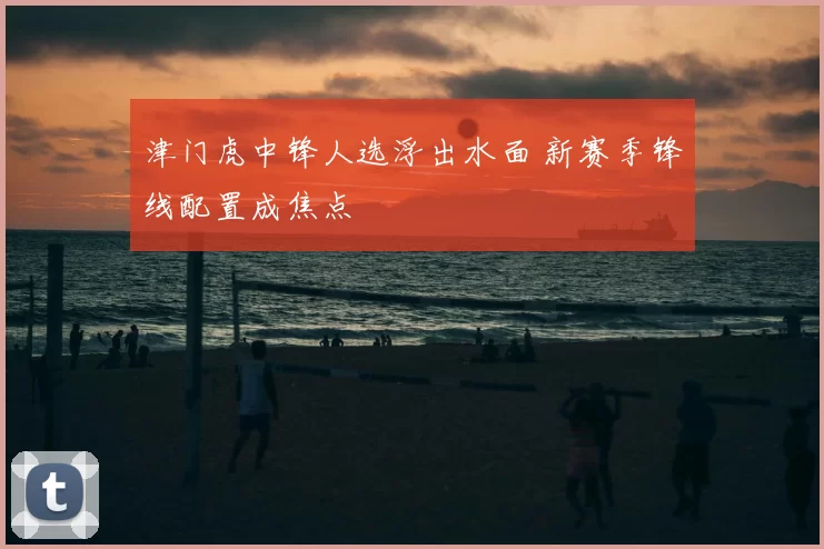 津门虎中锋人选浮出水面 新赛季锋线配置成焦点