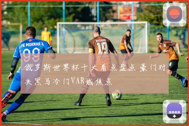 俄罗斯世界杯十大看点盘点 豪门对决黑马冷门VAR成焦点