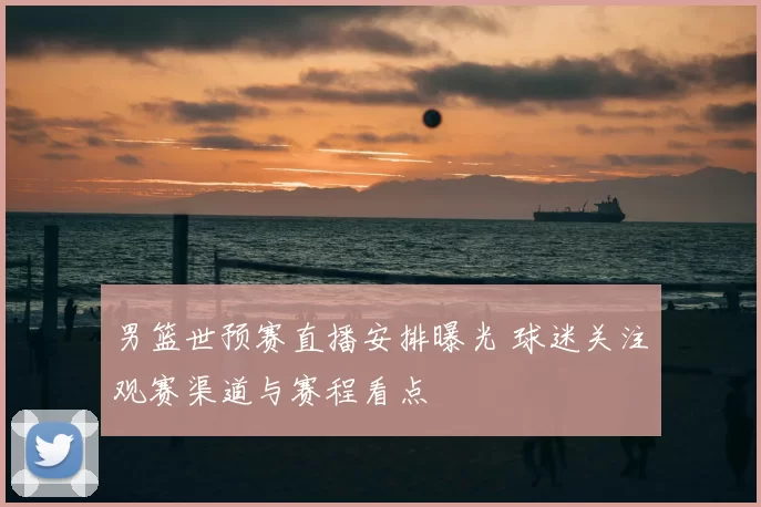 男篮世预赛直播安排曝光 球迷关注观赛渠道与赛程看点