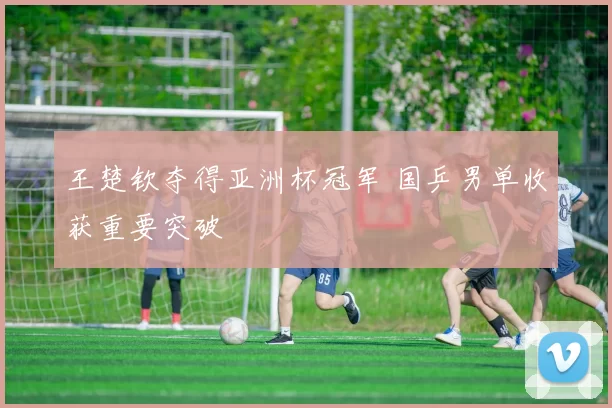 王楚钦夺得亚洲杯冠军 国乒男单收获重要突破