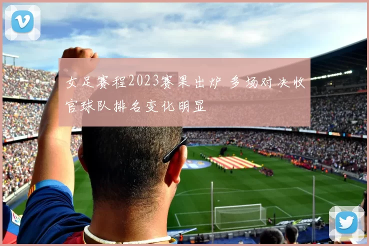 女足赛程2023赛果出炉 多场对决收官球队排名变化明显