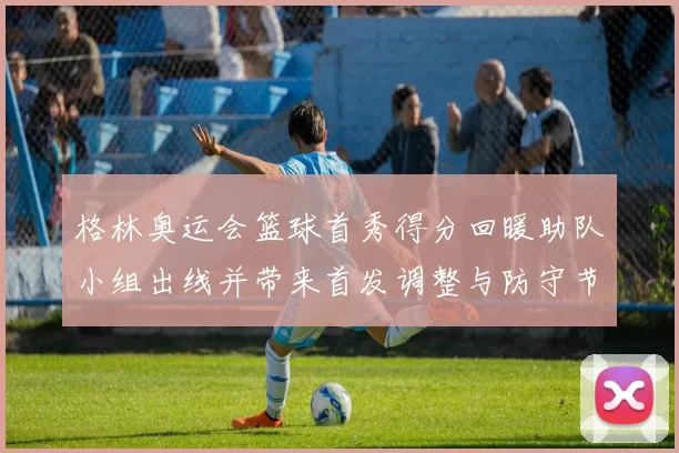格林奥运会篮球首秀得分回暖助队小组出线并带来首发调整与防守节奏变化