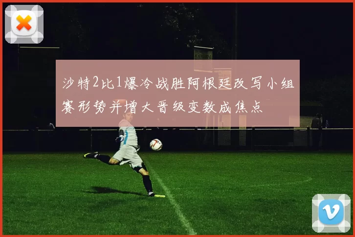 沙特2比1爆冷战胜阿根廷改写小组赛形势并增大晋级变数成焦点
